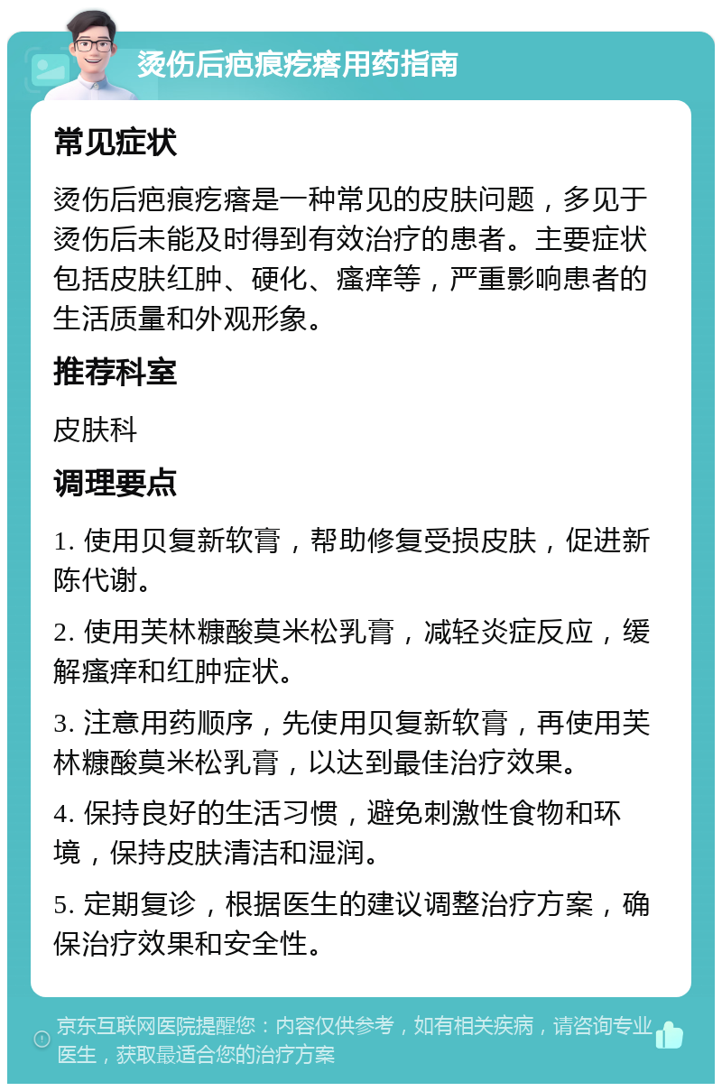 烫伤后疤痕疙瘩用药指南 常见症状 烫伤后疤痕疙瘩是一种常见的皮肤问题，多见于烫伤后未能及时得到有效治疗的患者。主要症状包括皮肤红肿、硬化、瘙痒等，严重影响患者的生活质量和外观形象。 推荐科室 皮肤科 调理要点 1. 使用贝复新软膏，帮助修复受损皮肤，促进新陈代谢。 2. 使用芙林糠酸莫米松乳膏，减轻炎症反应，缓解瘙痒和红肿症状。 3. 注意用药顺序，先使用贝复新软膏，再使用芙林糠酸莫米松乳膏，以达到最佳治疗效果。 4. 保持良好的生活习惯，避免刺激性食物和环境，保持皮肤清洁和湿润。 5. 定期复诊，根据医生的建议调整治疗方案，确保治疗效果和安全性。