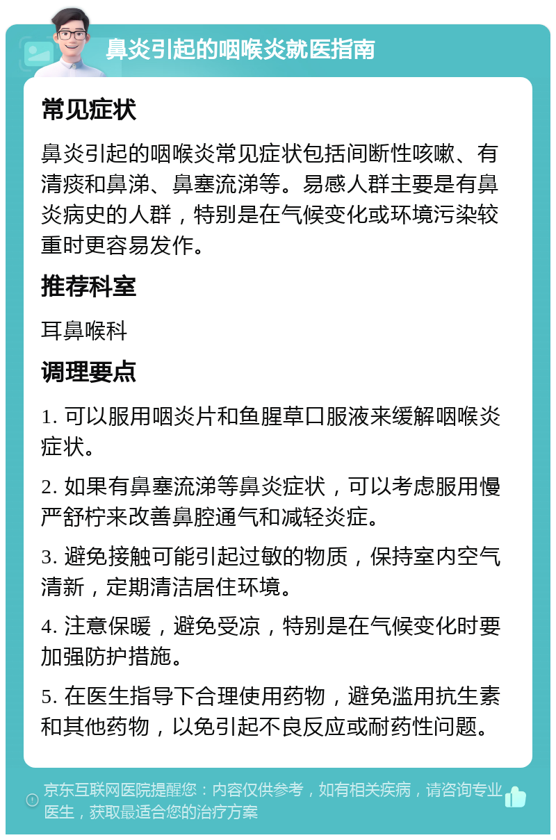 鼻炎引起的咽喉炎就医指南 常见症状 鼻炎引起的咽喉炎常见症状包括间断性咳嗽、有清痰和鼻涕、鼻塞流涕等。易感人群主要是有鼻炎病史的人群，特别是在气候变化或环境污染较重时更容易发作。 推荐科室 耳鼻喉科 调理要点 1. 可以服用咽炎片和鱼腥草口服液来缓解咽喉炎症状。 2. 如果有鼻塞流涕等鼻炎症状，可以考虑服用慢严舒柠来改善鼻腔通气和减轻炎症。 3. 避免接触可能引起过敏的物质，保持室内空气清新，定期清洁居住环境。 4. 注意保暖，避免受凉，特别是在气候变化时要加强防护措施。 5. 在医生指导下合理使用药物，避免滥用抗生素和其他药物，以免引起不良反应或耐药性问题。