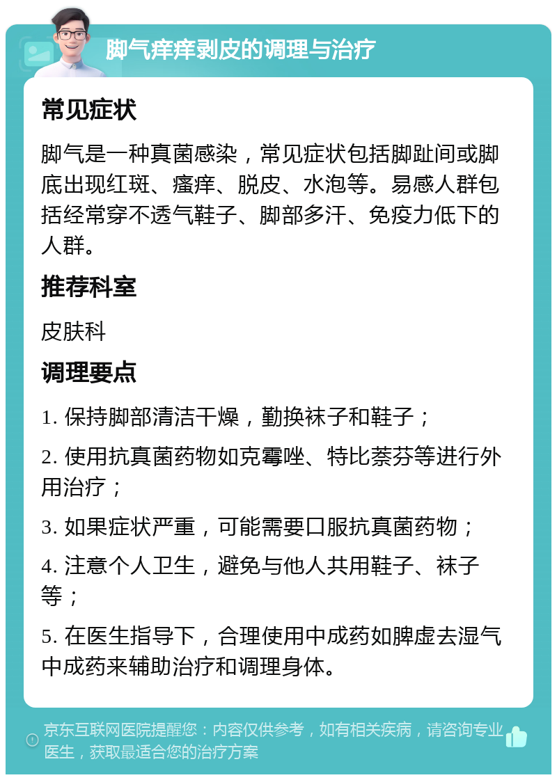 脚气痒痒剥皮的调理与治疗 常见症状 脚气是一种真菌感染，常见症状包括脚趾间或脚底出现红斑、瘙痒、脱皮、水泡等。易感人群包括经常穿不透气鞋子、脚部多汗、免疫力低下的人群。 推荐科室 皮肤科 调理要点 1. 保持脚部清洁干燥，勤换袜子和鞋子； 2. 使用抗真菌药物如克霉唑、特比萘芬等进行外用治疗； 3. 如果症状严重，可能需要口服抗真菌药物； 4. 注意个人卫生，避免与他人共用鞋子、袜子等； 5. 在医生指导下，合理使用中成药如脾虚去湿气中成药来辅助治疗和调理身体。