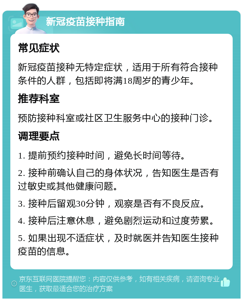 新冠疫苗接种指南 常见症状 新冠疫苗接种无特定症状，适用于所有符合接种条件的人群，包括即将满18周岁的青少年。 推荐科室 预防接种科室或社区卫生服务中心的接种门诊。 调理要点 1. 提前预约接种时间，避免长时间等待。 2. 接种前确认自己的身体状况，告知医生是否有过敏史或其他健康问题。 3. 接种后留观30分钟，观察是否有不良反应。 4. 接种后注意休息，避免剧烈运动和过度劳累。 5. 如果出现不适症状，及时就医并告知医生接种疫苗的信息。