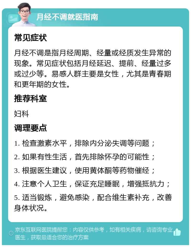 月经不调就医指南 常见症状 月经不调是指月经周期、经量或经质发生异常的现象。常见症状包括月经延迟、提前、经量过多或过少等。易感人群主要是女性，尤其是青春期和更年期的女性。 推荐科室 妇科 调理要点 1. 检查激素水平，排除内分泌失调等问题； 2. 如果有性生活，首先排除怀孕的可能性； 3. 根据医生建议，使用黄体酮等药物催经； 4. 注意个人卫生，保证充足睡眠，增强抵抗力； 5. 适当锻炼，避免感染，配合维生素补充，改善身体状况。