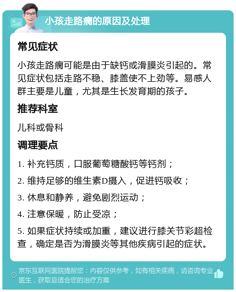 小孩走路瘸的原因及处理 常见症状 小孩走路瘸可能是由于缺钙或滑膜炎引起的。常见症状包括走路不稳、膝盖使不上劲等。易感人群主要是儿童，尤其是生长发育期的孩子。 推荐科室 儿科或骨科 调理要点 1. 补充钙质，口服葡萄糖酸钙等钙剂； 2. 维持足够的维生素D摄入，促进钙吸收； 3. 休息和静养，避免剧烈运动； 4. 注意保暖，防止受凉； 5. 如果症状持续或加重，建议进行膝关节彩超检查，确定是否为滑膜炎等其他疾病引起的症状。