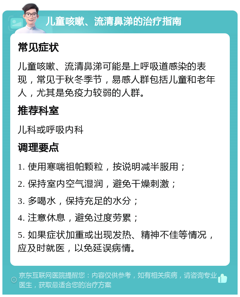 儿童咳嗽、流清鼻涕的治疗指南 常见症状 儿童咳嗽、流清鼻涕可能是上呼吸道感染的表现，常见于秋冬季节，易感人群包括儿童和老年人，尤其是免疫力较弱的人群。 推荐科室 儿科或呼吸内科 调理要点 1. 使用寒喘祖帕颗粒，按说明减半服用； 2. 保持室内空气湿润，避免干燥刺激； 3. 多喝水，保持充足的水分； 4. 注意休息，避免过度劳累； 5. 如果症状加重或出现发热、精神不佳等情况，应及时就医，以免延误病情。