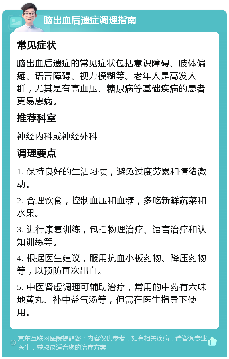 脑出血后遗症调理指南 常见症状 脑出血后遗症的常见症状包括意识障碍、肢体偏瘫、语言障碍、视力模糊等。老年人是高发人群，尤其是有高血压、糖尿病等基础疾病的患者更易患病。 推荐科室 神经内科或神经外科 调理要点 1. 保持良好的生活习惯，避免过度劳累和情绪激动。 2. 合理饮食，控制血压和血糖，多吃新鲜蔬菜和水果。 3. 进行康复训练，包括物理治疗、语言治疗和认知训练等。 4. 根据医生建议，服用抗血小板药物、降压药物等，以预防再次出血。 5. 中医肾虚调理可辅助治疗，常用的中药有六味地黄丸、补中益气汤等，但需在医生指导下使用。