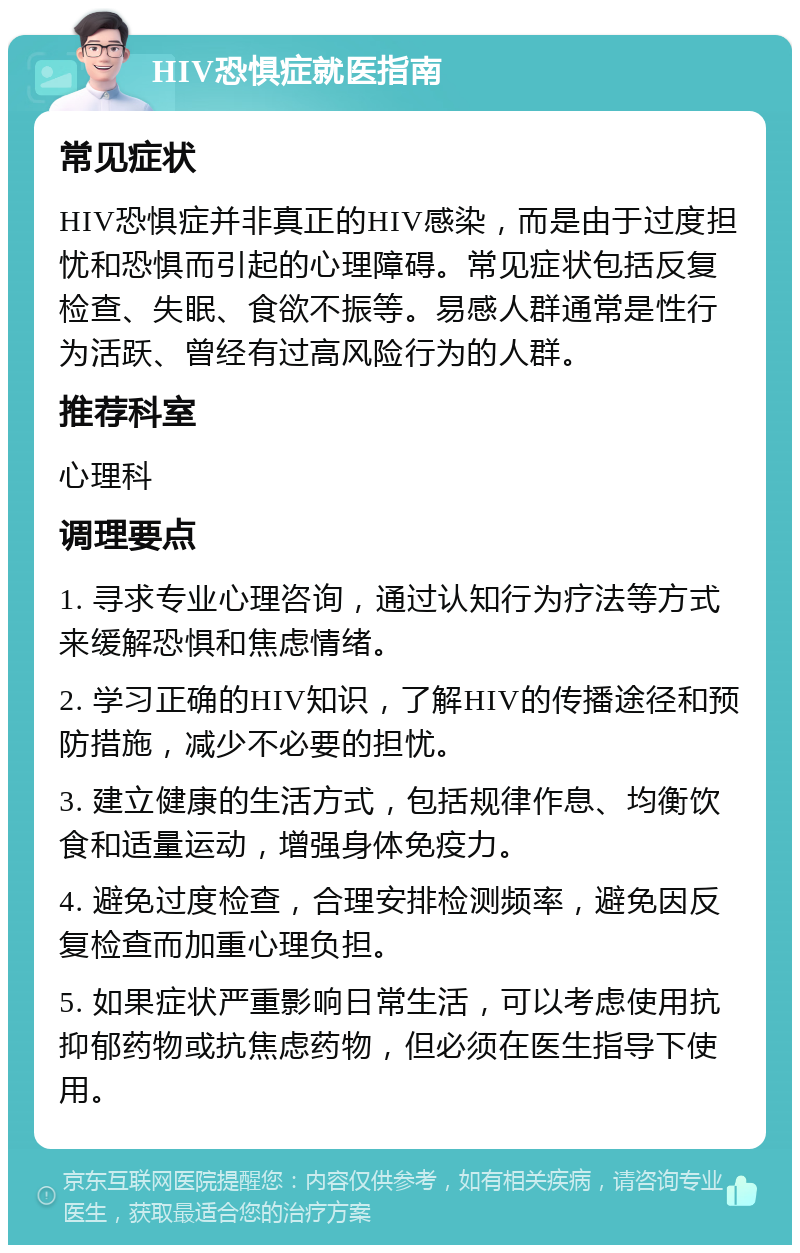 HIV恐惧症就医指南 常见症状 HIV恐惧症并非真正的HIV感染，而是由于过度担忧和恐惧而引起的心理障碍。常见症状包括反复检查、失眠、食欲不振等。易感人群通常是性行为活跃、曾经有过高风险行为的人群。 推荐科室 心理科 调理要点 1. 寻求专业心理咨询，通过认知行为疗法等方式来缓解恐惧和焦虑情绪。 2. 学习正确的HIV知识，了解HIV的传播途径和预防措施，减少不必要的担忧。 3. 建立健康的生活方式，包括规律作息、均衡饮食和适量运动，增强身体免疫力。 4. 避免过度检查，合理安排检测频率，避免因反复检查而加重心理负担。 5. 如果症状严重影响日常生活，可以考虑使用抗抑郁药物或抗焦虑药物，但必须在医生指导下使用。