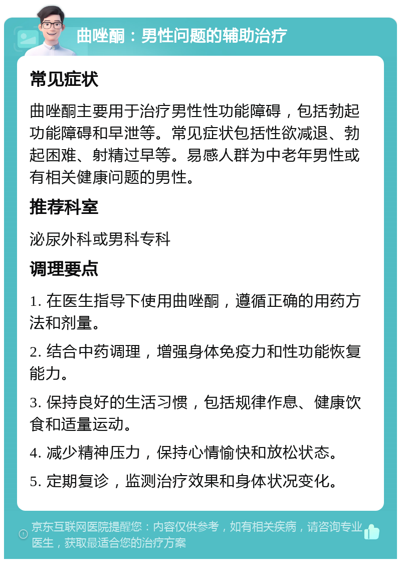 曲唑酮：男性问题的辅助治疗 常见症状 曲唑酮主要用于治疗男性性功能障碍，包括勃起功能障碍和早泄等。常见症状包括性欲减退、勃起困难、射精过早等。易感人群为中老年男性或有相关健康问题的男性。 推荐科室 泌尿外科或男科专科 调理要点 1. 在医生指导下使用曲唑酮，遵循正确的用药方法和剂量。 2. 结合中药调理，增强身体免疫力和性功能恢复能力。 3. 保持良好的生活习惯，包括规律作息、健康饮食和适量运动。 4. 减少精神压力，保持心情愉快和放松状态。 5. 定期复诊，监测治疗效果和身体状况变化。