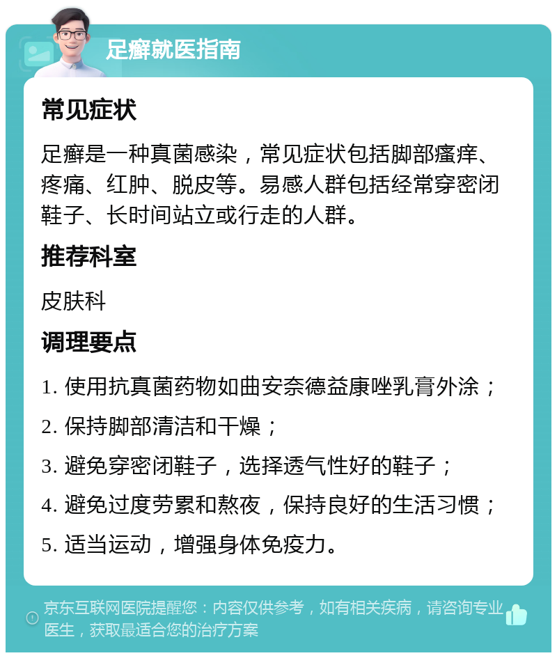 足癣就医指南 常见症状 足癣是一种真菌感染，常见症状包括脚部瘙痒、疼痛、红肿、脱皮等。易感人群包括经常穿密闭鞋子、长时间站立或行走的人群。 推荐科室 皮肤科 调理要点 1. 使用抗真菌药物如曲安奈德益康唑乳膏外涂； 2. 保持脚部清洁和干燥； 3. 避免穿密闭鞋子，选择透气性好的鞋子； 4. 避免过度劳累和熬夜，保持良好的生活习惯； 5. 适当运动，增强身体免疫力。