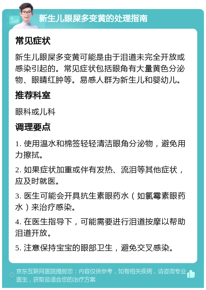 新生儿眼屎多变黄的处理指南 常见症状 新生儿眼屎多变黄可能是由于泪道未完全开放或感染引起的。常见症状包括眼角有大量黄色分泌物、眼睛红肿等。易感人群为新生儿和婴幼儿。 推荐科室 眼科或儿科 调理要点 1. 使用温水和棉签轻轻清洁眼角分泌物，避免用力擦拭。 2. 如果症状加重或伴有发热、流泪等其他症状，应及时就医。 3. 医生可能会开具抗生素眼药水（如氯霉素眼药水）来治疗感染。 4. 在医生指导下，可能需要进行泪道按摩以帮助泪道开放。 5. 注意保持宝宝的眼部卫生，避免交叉感染。