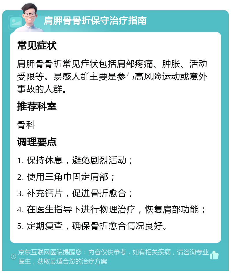 肩胛骨骨折保守治疗指南 常见症状 肩胛骨骨折常见症状包括肩部疼痛、肿胀、活动受限等。易感人群主要是参与高风险运动或意外事故的人群。 推荐科室 骨科 调理要点 1. 保持休息，避免剧烈活动； 2. 使用三角巾固定肩部； 3. 补充钙片，促进骨折愈合； 4. 在医生指导下进行物理治疗，恢复肩部功能； 5. 定期复查，确保骨折愈合情况良好。