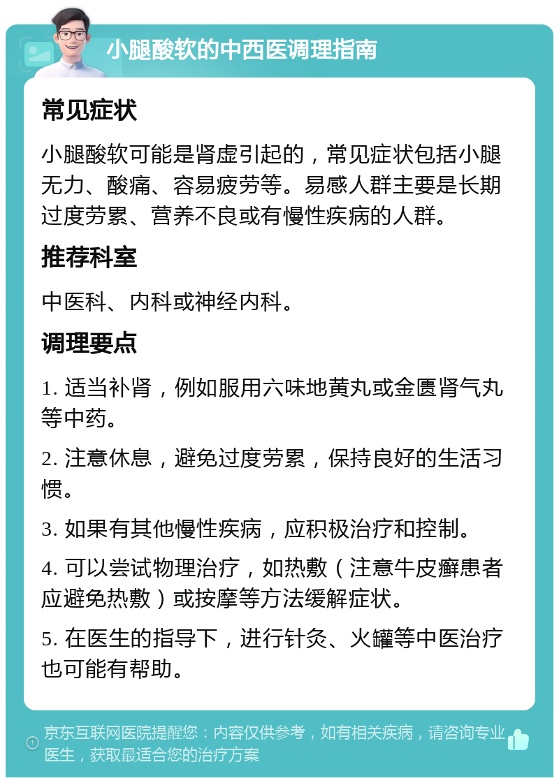 小腿酸软的中西医调理指南 常见症状 小腿酸软可能是肾虚引起的，常见症状包括小腿无力、酸痛、容易疲劳等。易感人群主要是长期过度劳累、营养不良或有慢性疾病的人群。 推荐科室 中医科、内科或神经内科。 调理要点 1. 适当补肾，例如服用六味地黄丸或金匮肾气丸等中药。 2. 注意休息，避免过度劳累，保持良好的生活习惯。 3. 如果有其他慢性疾病，应积极治疗和控制。 4. 可以尝试物理治疗，如热敷（注意牛皮癣患者应避免热敷）或按摩等方法缓解症状。 5. 在医生的指导下，进行针灸、火罐等中医治疗也可能有帮助。