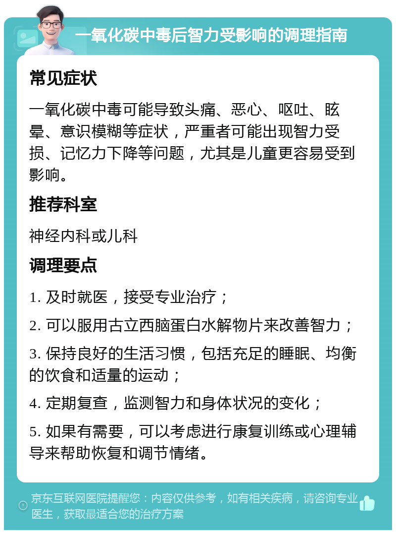 一氧化碳中毒后智力受影响的调理指南 常见症状 一氧化碳中毒可能导致头痛、恶心、呕吐、眩晕、意识模糊等症状，严重者可能出现智力受损、记忆力下降等问题，尤其是儿童更容易受到影响。 推荐科室 神经内科或儿科 调理要点 1. 及时就医，接受专业治疗； 2. 可以服用古立西脑蛋白水解物片来改善智力； 3. 保持良好的生活习惯，包括充足的睡眠、均衡的饮食和适量的运动； 4. 定期复查，监测智力和身体状况的变化； 5. 如果有需要，可以考虑进行康复训练或心理辅导来帮助恢复和调节情绪。