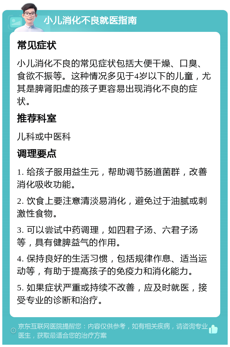 小儿消化不良就医指南 常见症状 小儿消化不良的常见症状包括大便干燥、口臭、食欲不振等。这种情况多见于4岁以下的儿童，尤其是脾肾阳虚的孩子更容易出现消化不良的症状。 推荐科室 儿科或中医科 调理要点 1. 给孩子服用益生元，帮助调节肠道菌群，改善消化吸收功能。 2. 饮食上要注意清淡易消化，避免过于油腻或刺激性食物。 3. 可以尝试中药调理，如四君子汤、六君子汤等，具有健脾益气的作用。 4. 保持良好的生活习惯，包括规律作息、适当运动等，有助于提高孩子的免疫力和消化能力。 5. 如果症状严重或持续不改善，应及时就医，接受专业的诊断和治疗。