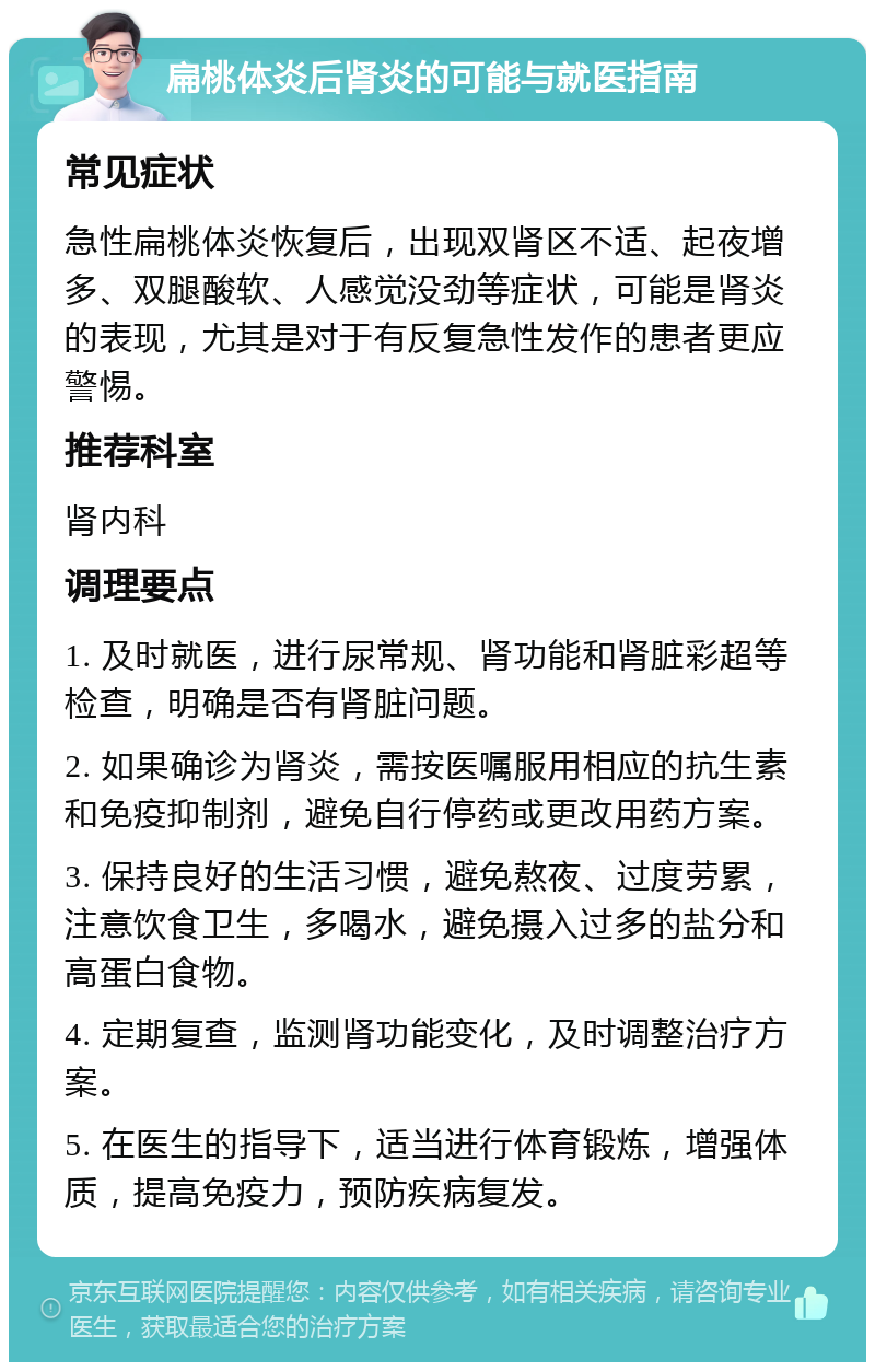 扁桃体炎后肾炎的可能与就医指南 常见症状 急性扁桃体炎恢复后，出现双肾区不适、起夜增多、双腿酸软、人感觉没劲等症状，可能是肾炎的表现，尤其是对于有反复急性发作的患者更应警惕。 推荐科室 肾内科 调理要点 1. 及时就医，进行尿常规、肾功能和肾脏彩超等检查，明确是否有肾脏问题。 2. 如果确诊为肾炎，需按医嘱服用相应的抗生素和免疫抑制剂，避免自行停药或更改用药方案。 3. 保持良好的生活习惯，避免熬夜、过度劳累，注意饮食卫生，多喝水，避免摄入过多的盐分和高蛋白食物。 4. 定期复查，监测肾功能变化，及时调整治疗方案。 5. 在医生的指导下，适当进行体育锻炼，增强体质，提高免疫力，预防疾病复发。