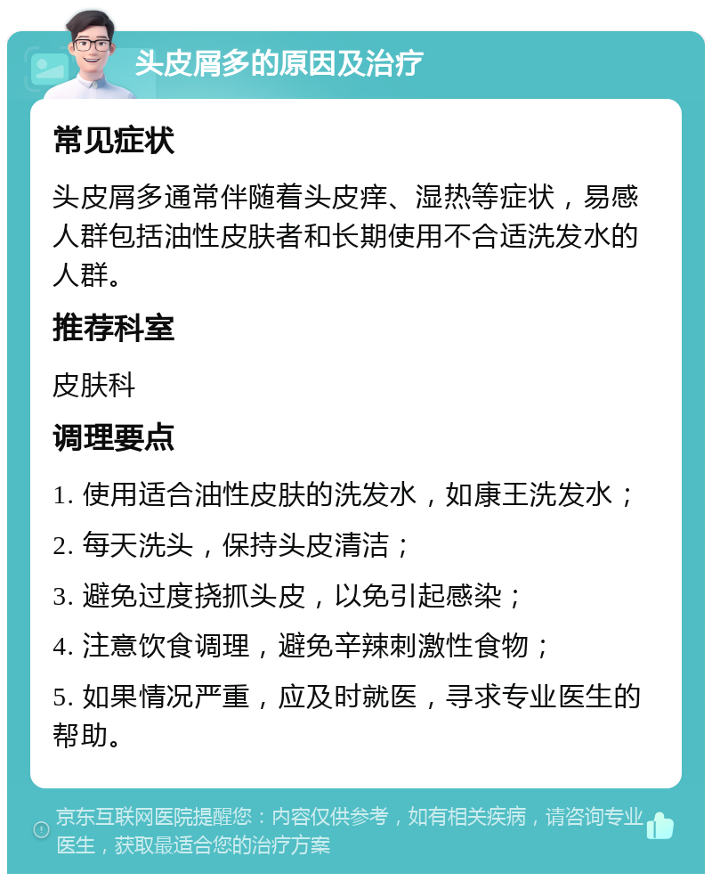 头皮屑多的原因及治疗 常见症状 头皮屑多通常伴随着头皮痒、湿热等症状，易感人群包括油性皮肤者和长期使用不合适洗发水的人群。 推荐科室 皮肤科 调理要点 1. 使用适合油性皮肤的洗发水，如康王洗发水； 2. 每天洗头，保持头皮清洁； 3. 避免过度挠抓头皮，以免引起感染； 4. 注意饮食调理，避免辛辣刺激性食物； 5. 如果情况严重，应及时就医，寻求专业医生的帮助。