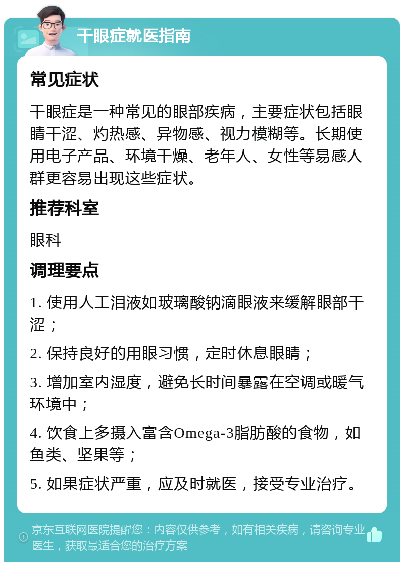 干眼症就医指南 常见症状 干眼症是一种常见的眼部疾病，主要症状包括眼睛干涩、灼热感、异物感、视力模糊等。长期使用电子产品、环境干燥、老年人、女性等易感人群更容易出现这些症状。 推荐科室 眼科 调理要点 1. 使用人工泪液如玻璃酸钠滴眼液来缓解眼部干涩； 2. 保持良好的用眼习惯，定时休息眼睛； 3. 增加室内湿度，避免长时间暴露在空调或暖气环境中； 4. 饮食上多摄入富含Omega-3脂肪酸的食物，如鱼类、坚果等； 5. 如果症状严重，应及时就医，接受专业治疗。