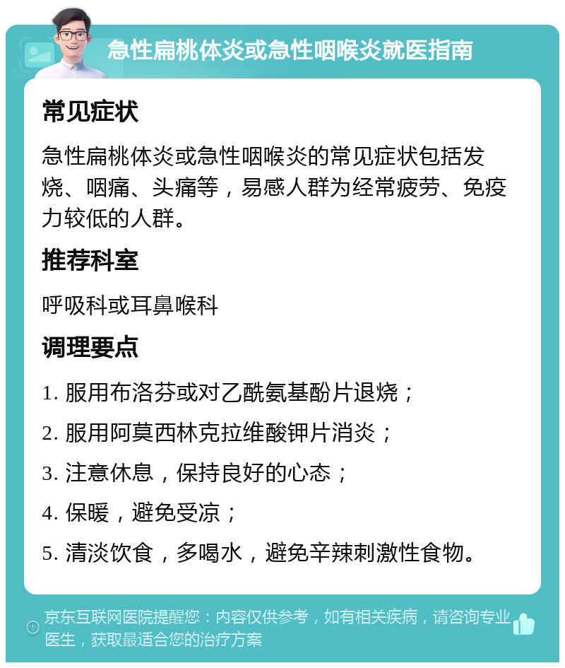 急性扁桃体炎或急性咽喉炎就医指南 常见症状 急性扁桃体炎或急性咽喉炎的常见症状包括发烧、咽痛、头痛等，易感人群为经常疲劳、免疫力较低的人群。 推荐科室 呼吸科或耳鼻喉科 调理要点 1. 服用布洛芬或对乙酰氨基酚片退烧； 2. 服用阿莫西林克拉维酸钾片消炎； 3. 注意休息，保持良好的心态； 4. 保暖，避免受凉； 5. 清淡饮食，多喝水，避免辛辣刺激性食物。