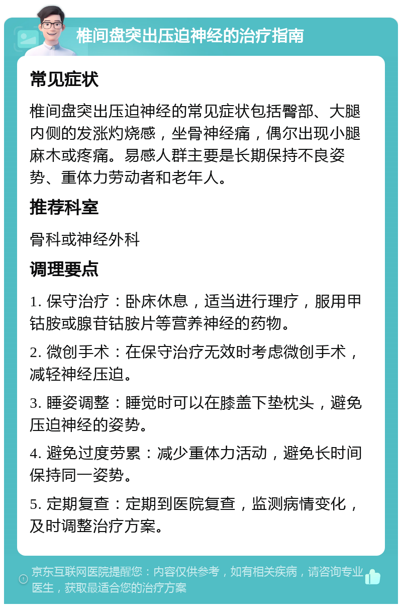 椎间盘突出压迫神经的治疗指南 常见症状 椎间盘突出压迫神经的常见症状包括臀部、大腿内侧的发涨灼烧感，坐骨神经痛，偶尔出现小腿麻木或疼痛。易感人群主要是长期保持不良姿势、重体力劳动者和老年人。 推荐科室 骨科或神经外科 调理要点 1. 保守治疗：卧床休息，适当进行理疗，服用甲钴胺或腺苷钴胺片等营养神经的药物。 2. 微创手术：在保守治疗无效时考虑微创手术，减轻神经压迫。 3. 睡姿调整：睡觉时可以在膝盖下垫枕头，避免压迫神经的姿势。 4. 避免过度劳累：减少重体力活动，避免长时间保持同一姿势。 5. 定期复查：定期到医院复查，监测病情变化，及时调整治疗方案。