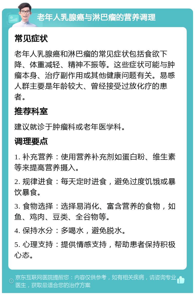 老年人乳腺癌与淋巴瘤的营养调理 常见症状 老年人乳腺癌和淋巴瘤的常见症状包括食欲下降、体重减轻、精神不振等。这些症状可能与肿瘤本身、治疗副作用或其他健康问题有关。易感人群主要是年龄较大、曾经接受过放化疗的患者。 推荐科室 建议就诊于肿瘤科或老年医学科。 调理要点 1. 补充营养：使用营养补充剂如蛋白粉、维生素等来提高营养摄入。 2. 规律进食：每天定时进食，避免过度饥饿或暴饮暴食。 3. 食物选择：选择易消化、富含营养的食物，如鱼、鸡肉、豆类、全谷物等。 4. 保持水分：多喝水，避免脱水。 5. 心理支持：提供情感支持，帮助患者保持积极心态。