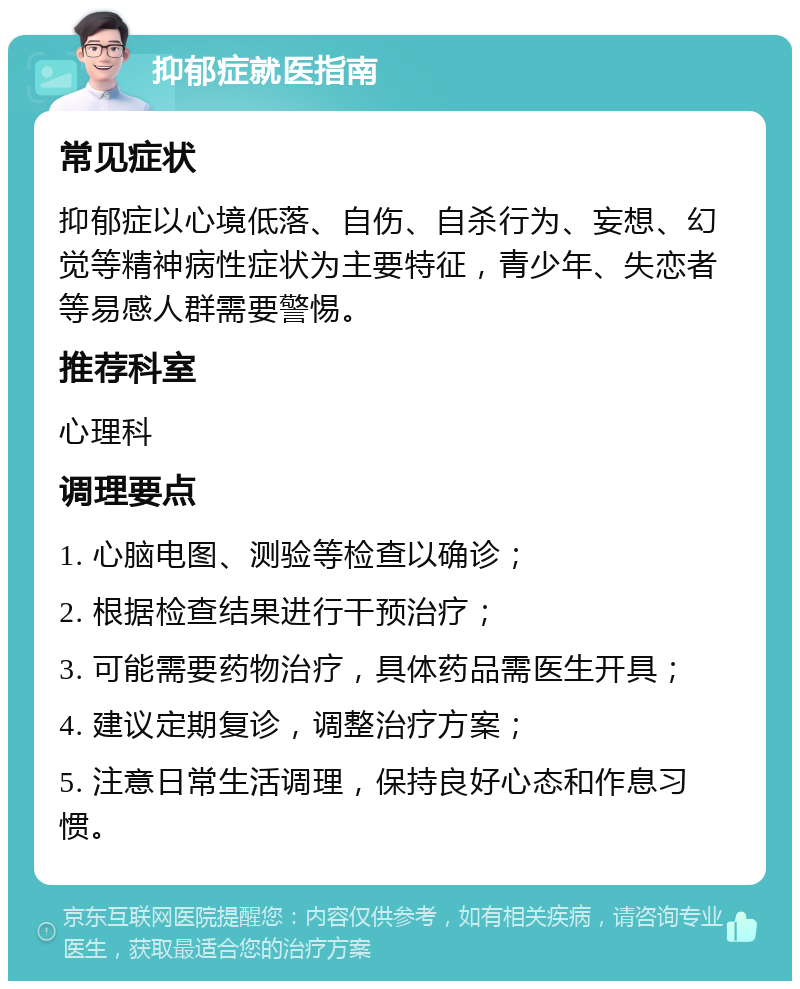 抑郁症就医指南 常见症状 抑郁症以心境低落、自伤、自杀行为、妄想、幻觉等精神病性症状为主要特征，青少年、失恋者等易感人群需要警惕。 推荐科室 心理科 调理要点 1. 心脑电图、测验等检查以确诊； 2. 根据检查结果进行干预治疗； 3. 可能需要药物治疗，具体药品需医生开具； 4. 建议定期复诊，调整治疗方案； 5. 注意日常生活调理，保持良好心态和作息习惯。