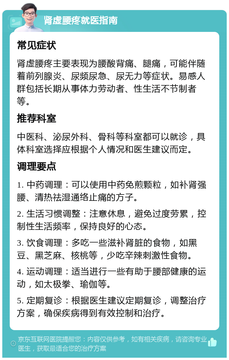 肾虚腰疼就医指南 常见症状 肾虚腰疼主要表现为腰酸背痛、腿痛，可能伴随着前列腺炎、尿频尿急、尿无力等症状。易感人群包括长期从事体力劳动者、性生活不节制者等。 推荐科室 中医科、泌尿外科、骨科等科室都可以就诊，具体科室选择应根据个人情况和医生建议而定。 调理要点 1. 中药调理：可以使用中药免煎颗粒，如补肾强腰、清热祛湿通络止痛的方子。 2. 生活习惯调整：注意休息，避免过度劳累，控制性生活频率，保持良好的心态。 3. 饮食调理：多吃一些滋补肾脏的食物，如黑豆、黑芝麻、核桃等，少吃辛辣刺激性食物。 4. 运动调理：适当进行一些有助于腰部健康的运动，如太极拳、瑜伽等。 5. 定期复诊：根据医生建议定期复诊，调整治疗方案，确保疾病得到有效控制和治疗。