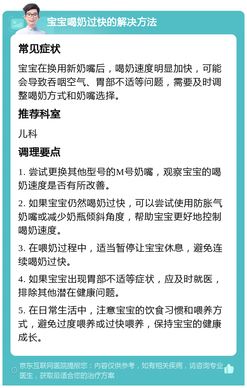 宝宝喝奶过快的解决方法 常见症状 宝宝在换用新奶嘴后，喝奶速度明显加快，可能会导致吞咽空气、胃部不适等问题，需要及时调整喝奶方式和奶嘴选择。 推荐科室 儿科 调理要点 1. 尝试更换其他型号的M号奶嘴，观察宝宝的喝奶速度是否有所改善。 2. 如果宝宝仍然喝奶过快，可以尝试使用防胀气奶嘴或减少奶瓶倾斜角度，帮助宝宝更好地控制喝奶速度。 3. 在喂奶过程中，适当暂停让宝宝休息，避免连续喝奶过快。 4. 如果宝宝出现胃部不适等症状，应及时就医，排除其他潜在健康问题。 5. 在日常生活中，注意宝宝的饮食习惯和喂养方式，避免过度喂养或过快喂养，保持宝宝的健康成长。