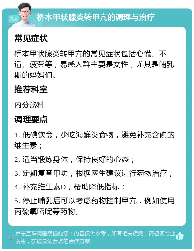 桥本甲状腺炎转甲亢的调理与治疗 常见症状 桥本甲状腺炎转甲亢的常见症状包括心慌、不适、疲劳等，易感人群主要是女性，尤其是哺乳期的妈妈们。 推荐科室 内分泌科 调理要点 1. 低碘饮食，少吃海鲜类食物，避免补充含碘的维生素； 2. 适当锻炼身体，保持良好的心态； 3. 定期复查甲功，根据医生建议进行药物治疗； 4. 补充维生素D，帮助降低指标； 5. 停止哺乳后可以考虑药物控制甲亢，例如使用丙硫氧嘧啶等药物。