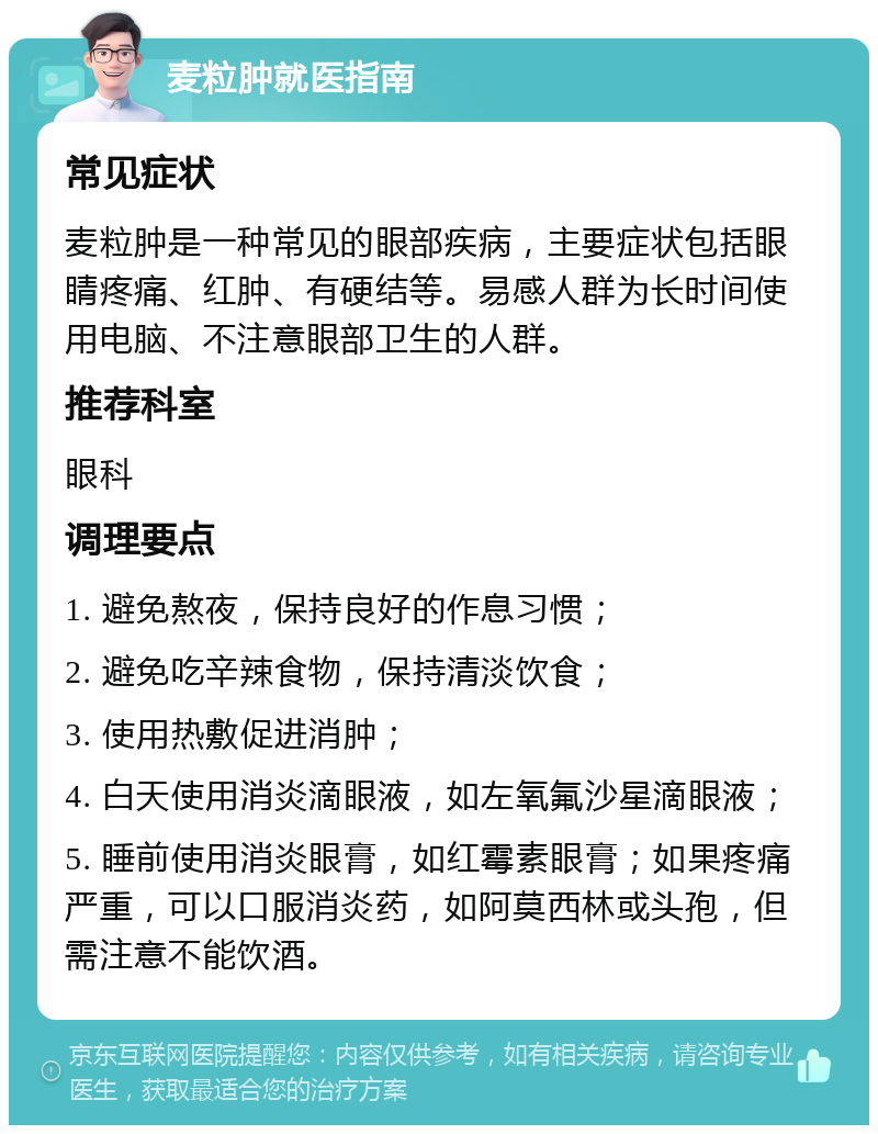 麦粒肿就医指南 常见症状 麦粒肿是一种常见的眼部疾病，主要症状包括眼睛疼痛、红肿、有硬结等。易感人群为长时间使用电脑、不注意眼部卫生的人群。 推荐科室 眼科 调理要点 1. 避免熬夜，保持良好的作息习惯； 2. 避免吃辛辣食物，保持清淡饮食； 3. 使用热敷促进消肿； 4. 白天使用消炎滴眼液，如左氧氟沙星滴眼液； 5. 睡前使用消炎眼膏，如红霉素眼膏；如果疼痛严重，可以口服消炎药，如阿莫西林或头孢，但需注意不能饮酒。