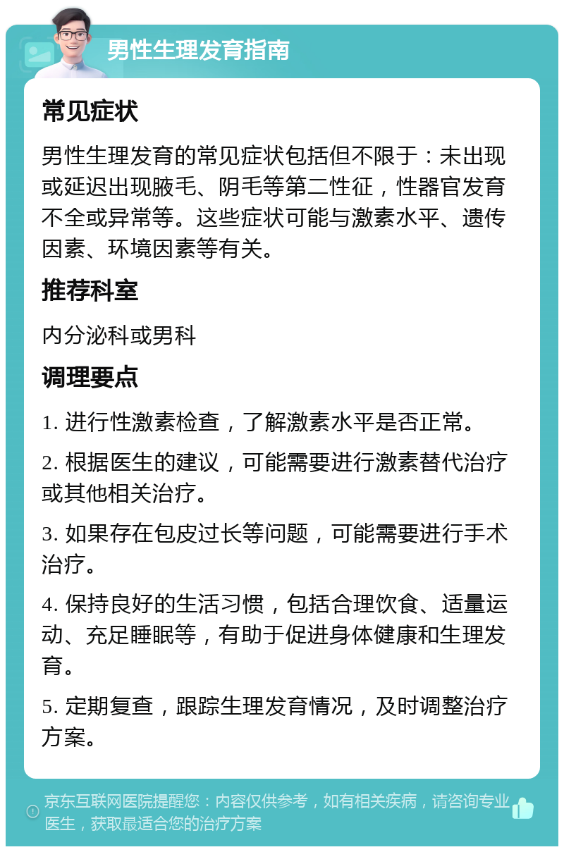 男性生理发育指南 常见症状 男性生理发育的常见症状包括但不限于：未出现或延迟出现腋毛、阴毛等第二性征，性器官发育不全或异常等。这些症状可能与激素水平、遗传因素、环境因素等有关。 推荐科室 内分泌科或男科 调理要点 1. 进行性激素检查，了解激素水平是否正常。 2. 根据医生的建议，可能需要进行激素替代治疗或其他相关治疗。 3. 如果存在包皮过长等问题，可能需要进行手术治疗。 4. 保持良好的生活习惯，包括合理饮食、适量运动、充足睡眠等，有助于促进身体健康和生理发育。 5. 定期复查，跟踪生理发育情况，及时调整治疗方案。