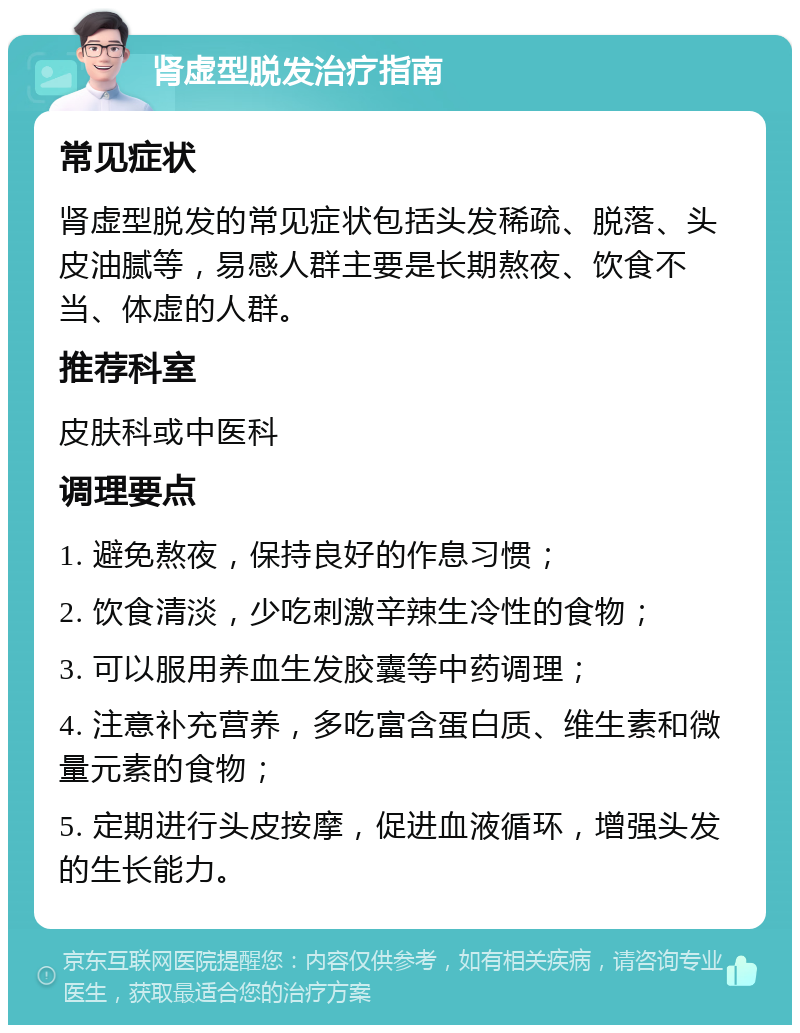 肾虚型脱发治疗指南 常见症状 肾虚型脱发的常见症状包括头发稀疏、脱落、头皮油腻等，易感人群主要是长期熬夜、饮食不当、体虚的人群。 推荐科室 皮肤科或中医科 调理要点 1. 避免熬夜，保持良好的作息习惯； 2. 饮食清淡，少吃刺激辛辣生冷性的食物； 3. 可以服用养血生发胶囊等中药调理； 4. 注意补充营养，多吃富含蛋白质、维生素和微量元素的食物； 5. 定期进行头皮按摩，促进血液循环，增强头发的生长能力。