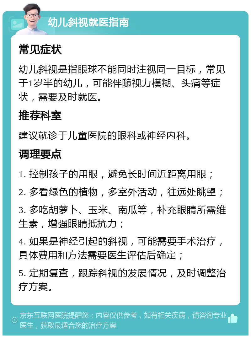 幼儿斜视就医指南 常见症状 幼儿斜视是指眼球不能同时注视同一目标，常见于1岁半的幼儿，可能伴随视力模糊、头痛等症状，需要及时就医。 推荐科室 建议就诊于儿童医院的眼科或神经内科。 调理要点 1. 控制孩子的用眼，避免长时间近距离用眼； 2. 多看绿色的植物，多室外活动，往远处眺望； 3. 多吃胡萝卜、玉米、南瓜等，补充眼睛所需维生素，增强眼睛抵抗力； 4. 如果是神经引起的斜视，可能需要手术治疗，具体费用和方法需要医生评估后确定； 5. 定期复查，跟踪斜视的发展情况，及时调整治疗方案。