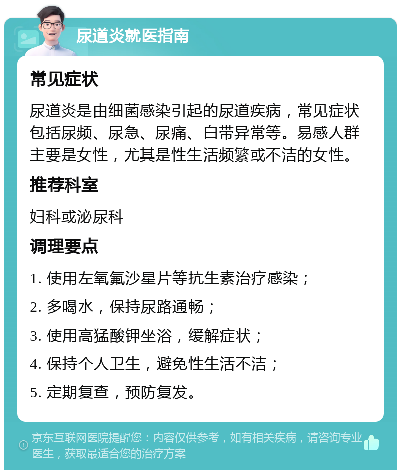 尿道炎就医指南 常见症状 尿道炎是由细菌感染引起的尿道疾病，常见症状包括尿频、尿急、尿痛、白带异常等。易感人群主要是女性，尤其是性生活频繁或不洁的女性。 推荐科室 妇科或泌尿科 调理要点 1. 使用左氧氟沙星片等抗生素治疗感染； 2. 多喝水，保持尿路通畅； 3. 使用高猛酸钾坐浴，缓解症状； 4. 保持个人卫生，避免性生活不洁； 5. 定期复查，预防复发。