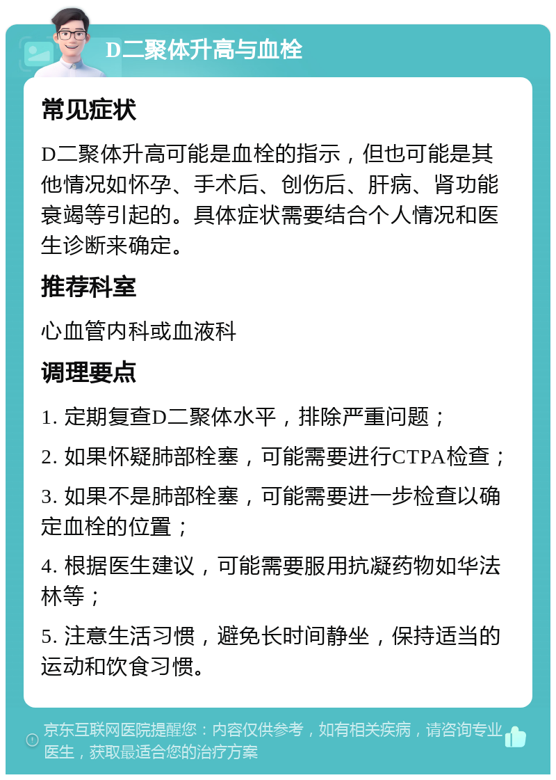 D二聚体升高与血栓 常见症状 D二聚体升高可能是血栓的指示，但也可能是其他情况如怀孕、手术后、创伤后、肝病、肾功能衰竭等引起的。具体症状需要结合个人情况和医生诊断来确定。 推荐科室 心血管内科或血液科 调理要点 1. 定期复查D二聚体水平，排除严重问题； 2. 如果怀疑肺部栓塞，可能需要进行CTPA检查； 3. 如果不是肺部栓塞，可能需要进一步检查以确定血栓的位置； 4. 根据医生建议，可能需要服用抗凝药物如华法林等； 5. 注意生活习惯，避免长时间静坐，保持适当的运动和饮食习惯。