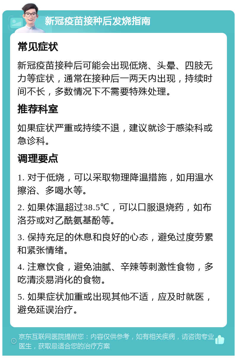 新冠疫苗接种后发烧指南 常见症状 新冠疫苗接种后可能会出现低烧、头晕、四肢无力等症状，通常在接种后一两天内出现，持续时间不长，多数情况下不需要特殊处理。 推荐科室 如果症状严重或持续不退，建议就诊于感染科或急诊科。 调理要点 1. 对于低烧，可以采取物理降温措施，如用温水擦浴、多喝水等。 2. 如果体温超过38.5℃，可以口服退烧药，如布洛芬或对乙酰氨基酚等。 3. 保持充足的休息和良好的心态，避免过度劳累和紧张情绪。 4. 注意饮食，避免油腻、辛辣等刺激性食物，多吃清淡易消化的食物。 5. 如果症状加重或出现其他不适，应及时就医，避免延误治疗。