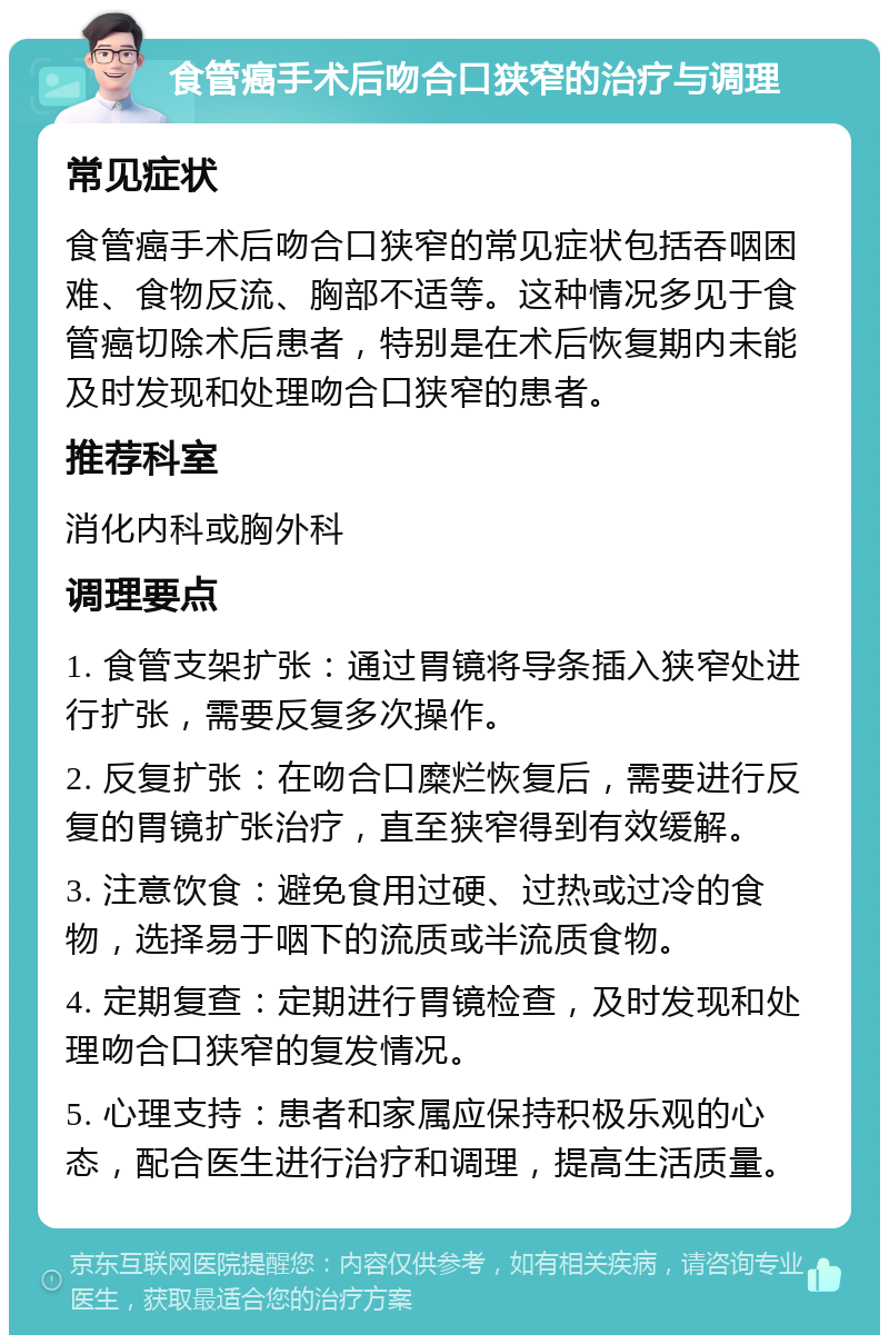 食管癌手术后吻合口狭窄的治疗与调理 常见症状 食管癌手术后吻合口狭窄的常见症状包括吞咽困难、食物反流、胸部不适等。这种情况多见于食管癌切除术后患者，特别是在术后恢复期内未能及时发现和处理吻合口狭窄的患者。 推荐科室 消化内科或胸外科 调理要点 1. 食管支架扩张：通过胃镜将导条插入狭窄处进行扩张，需要反复多次操作。 2. 反复扩张：在吻合口糜烂恢复后，需要进行反复的胃镜扩张治疗，直至狭窄得到有效缓解。 3. 注意饮食：避免食用过硬、过热或过冷的食物，选择易于咽下的流质或半流质食物。 4. 定期复查：定期进行胃镜检查，及时发现和处理吻合口狭窄的复发情况。 5. 心理支持：患者和家属应保持积极乐观的心态，配合医生进行治疗和调理，提高生活质量。