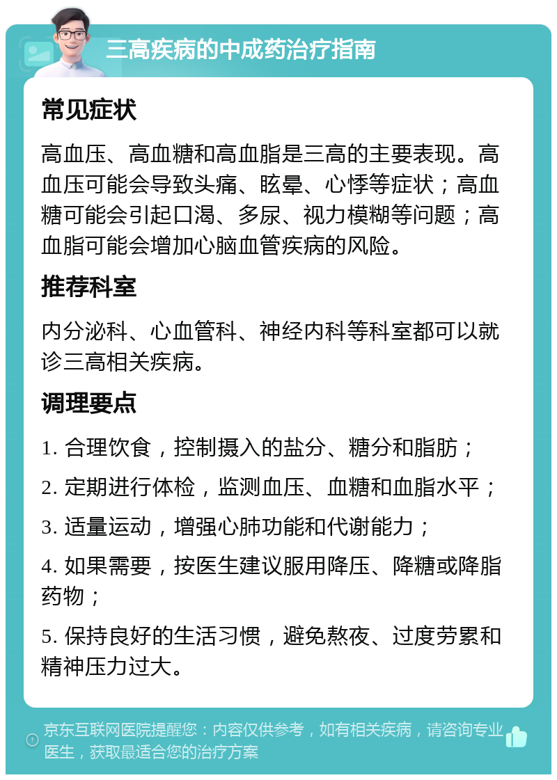 三高疾病的中成药治疗指南 常见症状 高血压、高血糖和高血脂是三高的主要表现。高血压可能会导致头痛、眩晕、心悸等症状；高血糖可能会引起口渴、多尿、视力模糊等问题；高血脂可能会增加心脑血管疾病的风险。 推荐科室 内分泌科、心血管科、神经内科等科室都可以就诊三高相关疾病。 调理要点 1. 合理饮食，控制摄入的盐分、糖分和脂肪； 2. 定期进行体检，监测血压、血糖和血脂水平； 3. 适量运动，增强心肺功能和代谢能力； 4. 如果需要，按医生建议服用降压、降糖或降脂药物； 5. 保持良好的生活习惯，避免熬夜、过度劳累和精神压力过大。