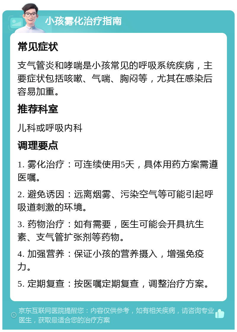 小孩雾化治疗指南 常见症状 支气管炎和哮喘是小孩常见的呼吸系统疾病，主要症状包括咳嗽、气喘、胸闷等，尤其在感染后容易加重。 推荐科室 儿科或呼吸内科 调理要点 1. 雾化治疗：可连续使用5天，具体用药方案需遵医嘱。 2. 避免诱因：远离烟雾、污染空气等可能引起呼吸道刺激的环境。 3. 药物治疗：如有需要，医生可能会开具抗生素、支气管扩张剂等药物。 4. 加强营养：保证小孩的营养摄入，增强免疫力。 5. 定期复查：按医嘱定期复查，调整治疗方案。