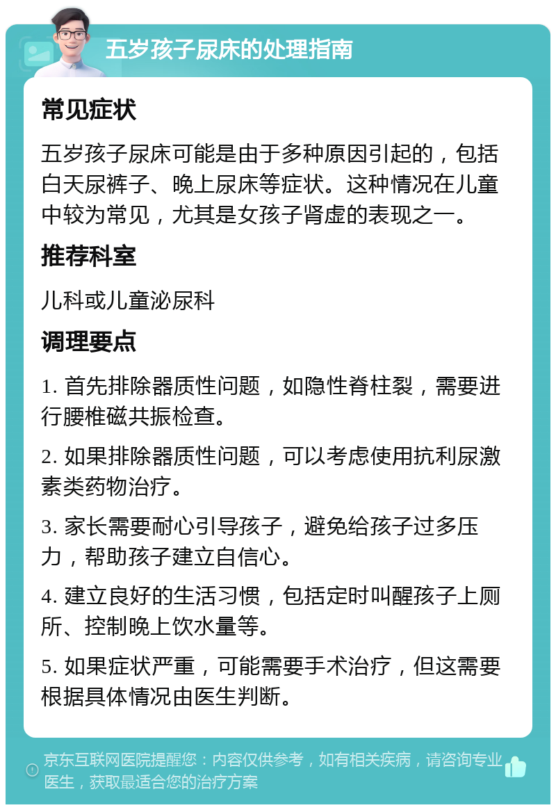 五岁孩子尿床的处理指南 常见症状 五岁孩子尿床可能是由于多种原因引起的，包括白天尿裤子、晚上尿床等症状。这种情况在儿童中较为常见，尤其是女孩子肾虚的表现之一。 推荐科室 儿科或儿童泌尿科 调理要点 1. 首先排除器质性问题，如隐性脊柱裂，需要进行腰椎磁共振检查。 2. 如果排除器质性问题，可以考虑使用抗利尿激素类药物治疗。 3. 家长需要耐心引导孩子，避免给孩子过多压力，帮助孩子建立自信心。 4. 建立良好的生活习惯，包括定时叫醒孩子上厕所、控制晚上饮水量等。 5. 如果症状严重，可能需要手术治疗，但这需要根据具体情况由医生判断。