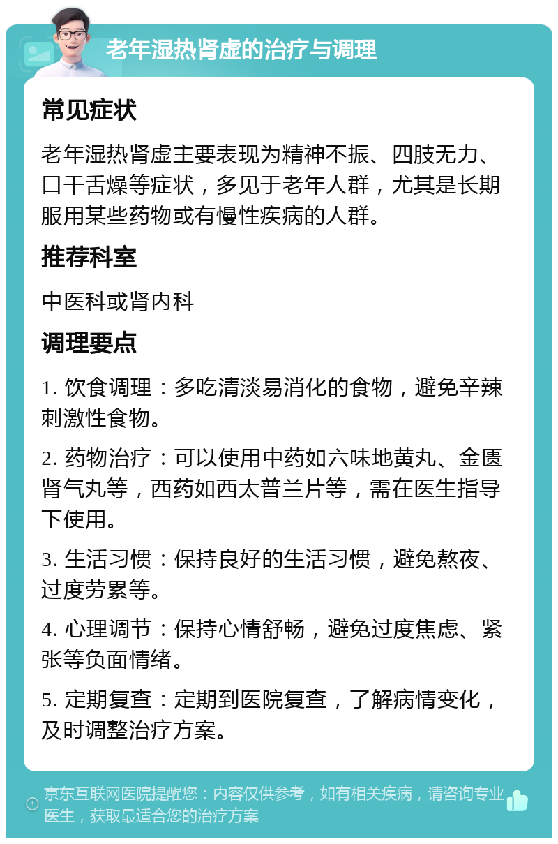 老年湿热肾虚的治疗与调理 常见症状 老年湿热肾虚主要表现为精神不振、四肢无力、口干舌燥等症状，多见于老年人群，尤其是长期服用某些药物或有慢性疾病的人群。 推荐科室 中医科或肾内科 调理要点 1. 饮食调理：多吃清淡易消化的食物，避免辛辣刺激性食物。 2. 药物治疗：可以使用中药如六味地黄丸、金匮肾气丸等，西药如西太普兰片等，需在医生指导下使用。 3. 生活习惯：保持良好的生活习惯，避免熬夜、过度劳累等。 4. 心理调节：保持心情舒畅，避免过度焦虑、紧张等负面情绪。 5. 定期复查：定期到医院复查，了解病情变化，及时调整治疗方案。