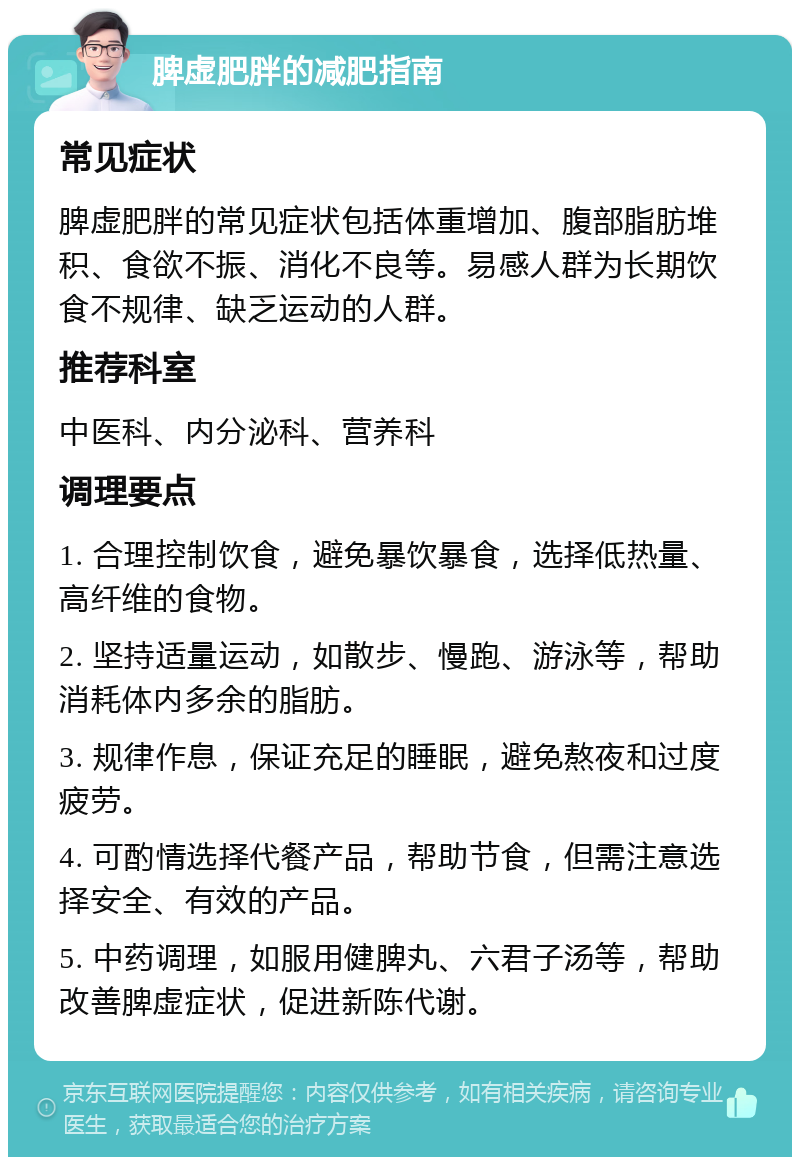 脾虚肥胖的减肥指南 常见症状 脾虚肥胖的常见症状包括体重增加、腹部脂肪堆积、食欲不振、消化不良等。易感人群为长期饮食不规律、缺乏运动的人群。 推荐科室 中医科、内分泌科、营养科 调理要点 1. 合理控制饮食，避免暴饮暴食，选择低热量、高纤维的食物。 2. 坚持适量运动，如散步、慢跑、游泳等，帮助消耗体内多余的脂肪。 3. 规律作息，保证充足的睡眠，避免熬夜和过度疲劳。 4. 可酌情选择代餐产品，帮助节食，但需注意选择安全、有效的产品。 5. 中药调理，如服用健脾丸、六君子汤等，帮助改善脾虚症状，促进新陈代谢。