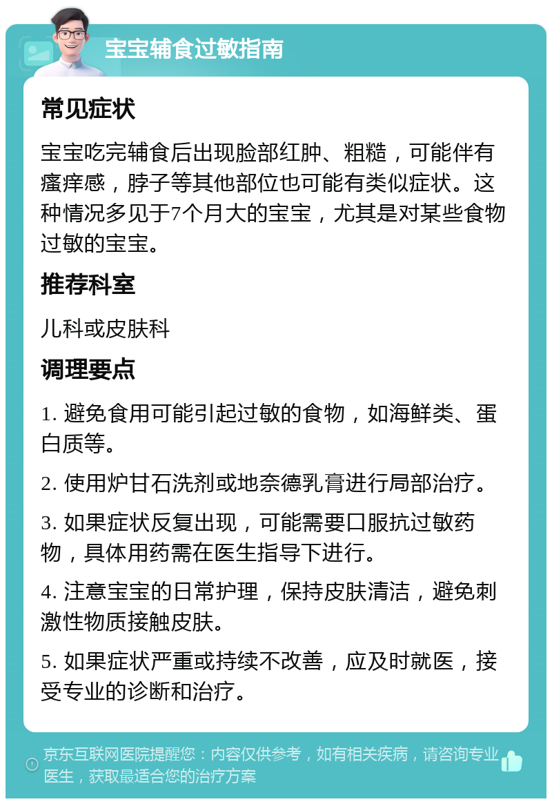 宝宝辅食过敏指南 常见症状 宝宝吃完辅食后出现脸部红肿、粗糙，可能伴有瘙痒感，脖子等其他部位也可能有类似症状。这种情况多见于7个月大的宝宝，尤其是对某些食物过敏的宝宝。 推荐科室 儿科或皮肤科 调理要点 1. 避免食用可能引起过敏的食物，如海鲜类、蛋白质等。 2. 使用炉甘石洗剂或地奈德乳膏进行局部治疗。 3. 如果症状反复出现，可能需要口服抗过敏药物，具体用药需在医生指导下进行。 4. 注意宝宝的日常护理，保持皮肤清洁，避免刺激性物质接触皮肤。 5. 如果症状严重或持续不改善，应及时就医，接受专业的诊断和治疗。