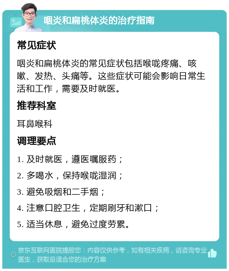 咽炎和扁桃体炎的治疗指南 常见症状 咽炎和扁桃体炎的常见症状包括喉咙疼痛、咳嗽、发热、头痛等。这些症状可能会影响日常生活和工作，需要及时就医。 推荐科室 耳鼻喉科 调理要点 1. 及时就医，遵医嘱服药； 2. 多喝水，保持喉咙湿润； 3. 避免吸烟和二手烟； 4. 注意口腔卫生，定期刷牙和漱口； 5. 适当休息，避免过度劳累。