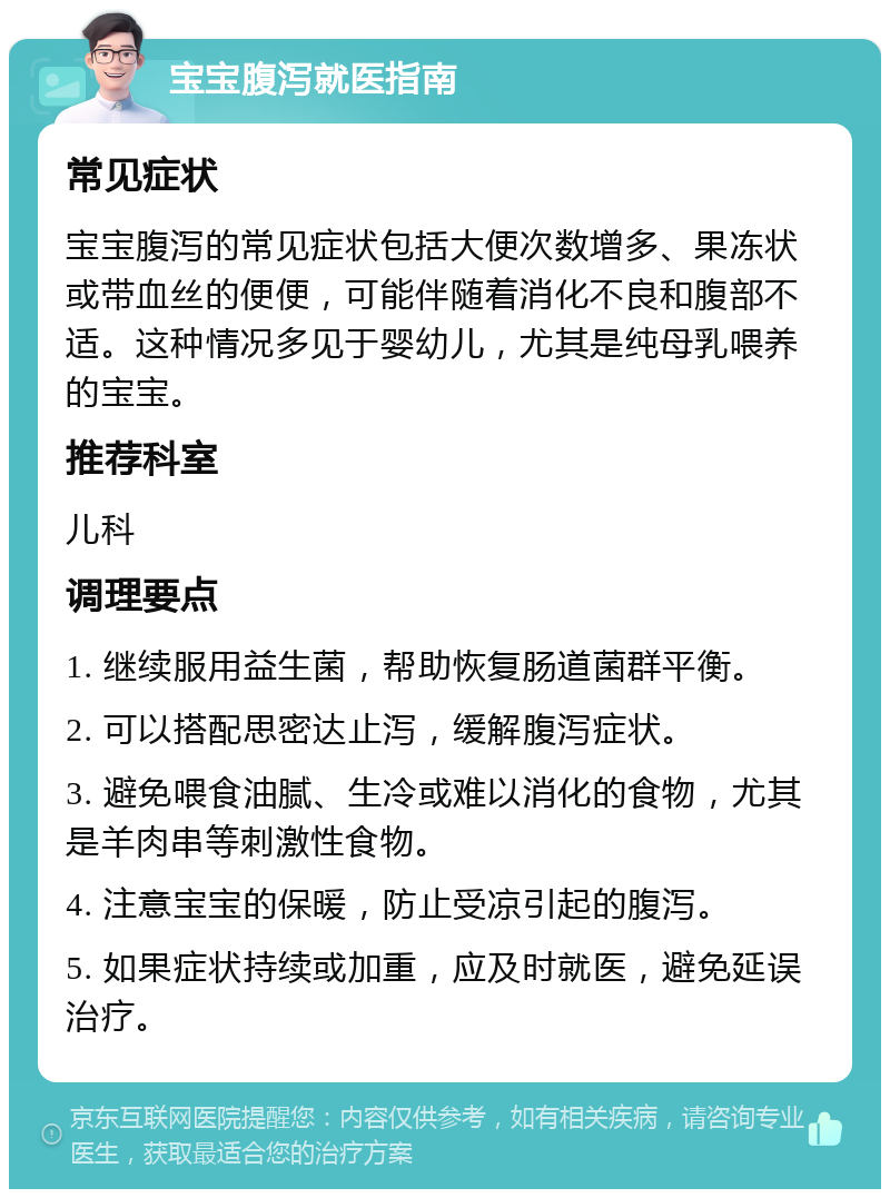 宝宝腹泻就医指南 常见症状 宝宝腹泻的常见症状包括大便次数增多、果冻状或带血丝的便便，可能伴随着消化不良和腹部不适。这种情况多见于婴幼儿，尤其是纯母乳喂养的宝宝。 推荐科室 儿科 调理要点 1. 继续服用益生菌，帮助恢复肠道菌群平衡。 2. 可以搭配思密达止泻，缓解腹泻症状。 3. 避免喂食油腻、生冷或难以消化的食物，尤其是羊肉串等刺激性食物。 4. 注意宝宝的保暖，防止受凉引起的腹泻。 5. 如果症状持续或加重，应及时就医，避免延误治疗。