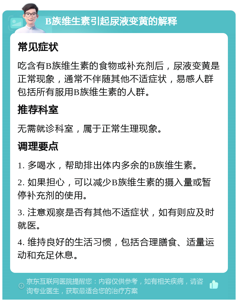 B族维生素引起尿液变黄的解释 常见症状 吃含有B族维生素的食物或补充剂后，尿液变黄是正常现象，通常不伴随其他不适症状，易感人群包括所有服用B族维生素的人群。 推荐科室 无需就诊科室，属于正常生理现象。 调理要点 1. 多喝水，帮助排出体内多余的B族维生素。 2. 如果担心，可以减少B族维生素的摄入量或暂停补充剂的使用。 3. 注意观察是否有其他不适症状，如有则应及时就医。 4. 维持良好的生活习惯，包括合理膳食、适量运动和充足休息。