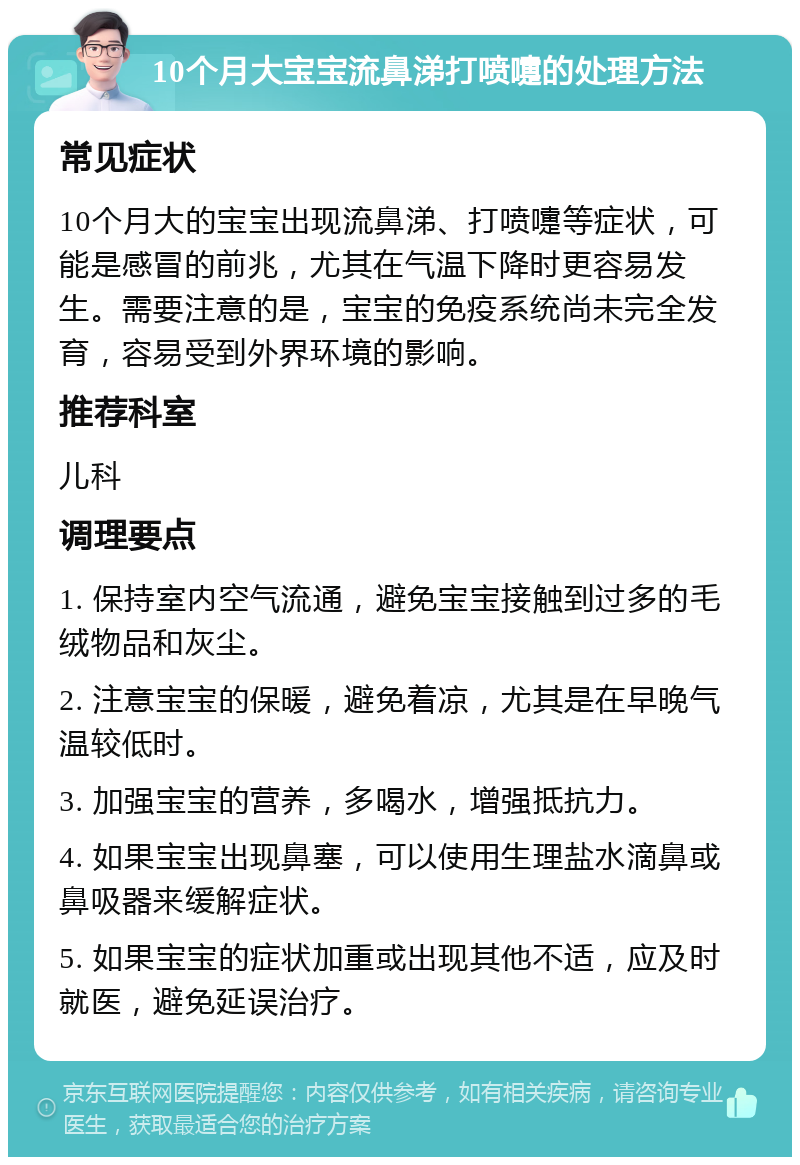 10个月大宝宝流鼻涕打喷嚏的处理方法 常见症状 10个月大的宝宝出现流鼻涕、打喷嚏等症状，可能是感冒的前兆，尤其在气温下降时更容易发生。需要注意的是，宝宝的免疫系统尚未完全发育，容易受到外界环境的影响。 推荐科室 儿科 调理要点 1. 保持室内空气流通，避免宝宝接触到过多的毛绒物品和灰尘。 2. 注意宝宝的保暖，避免着凉，尤其是在早晚气温较低时。 3. 加强宝宝的营养，多喝水，增强抵抗力。 4. 如果宝宝出现鼻塞，可以使用生理盐水滴鼻或鼻吸器来缓解症状。 5. 如果宝宝的症状加重或出现其他不适，应及时就医，避免延误治疗。