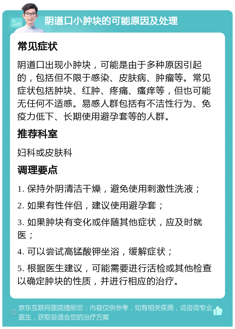 阴道口小肿块的可能原因及处理 常见症状 阴道口出现小肿块，可能是由于多种原因引起的，包括但不限于感染、皮肤病、肿瘤等。常见症状包括肿块、红肿、疼痛、瘙痒等，但也可能无任何不适感。易感人群包括有不洁性行为、免疫力低下、长期使用避孕套等的人群。 推荐科室 妇科或皮肤科 调理要点 1. 保持外阴清洁干燥，避免使用刺激性洗液； 2. 如果有性伴侣，建议使用避孕套； 3. 如果肿块有变化或伴随其他症状，应及时就医； 4. 可以尝试高锰酸钾坐浴，缓解症状； 5. 根据医生建议，可能需要进行活检或其他检查以确定肿块的性质，并进行相应的治疗。