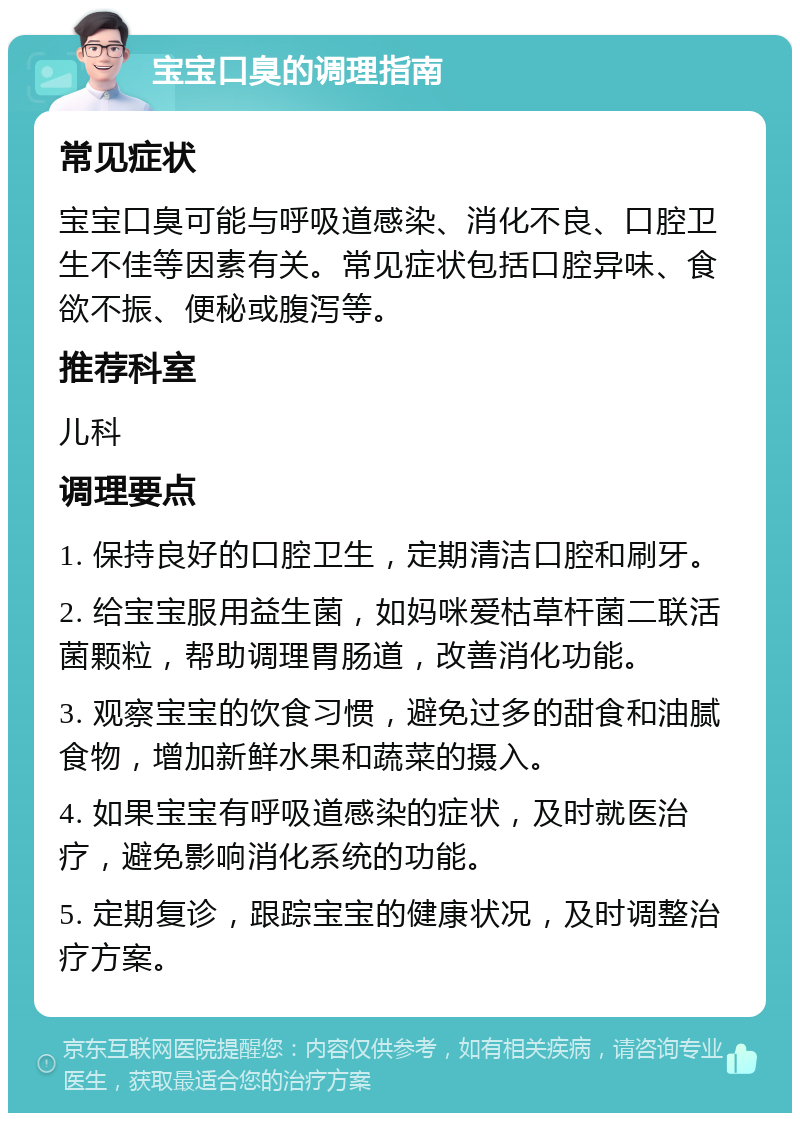 宝宝口臭的调理指南 常见症状 宝宝口臭可能与呼吸道感染、消化不良、口腔卫生不佳等因素有关。常见症状包括口腔异味、食欲不振、便秘或腹泻等。 推荐科室 儿科 调理要点 1. 保持良好的口腔卫生，定期清洁口腔和刷牙。 2. 给宝宝服用益生菌，如妈咪爱枯草杆菌二联活菌颗粒，帮助调理胃肠道，改善消化功能。 3. 观察宝宝的饮食习惯，避免过多的甜食和油腻食物，增加新鲜水果和蔬菜的摄入。 4. 如果宝宝有呼吸道感染的症状，及时就医治疗，避免影响消化系统的功能。 5. 定期复诊，跟踪宝宝的健康状况，及时调整治疗方案。