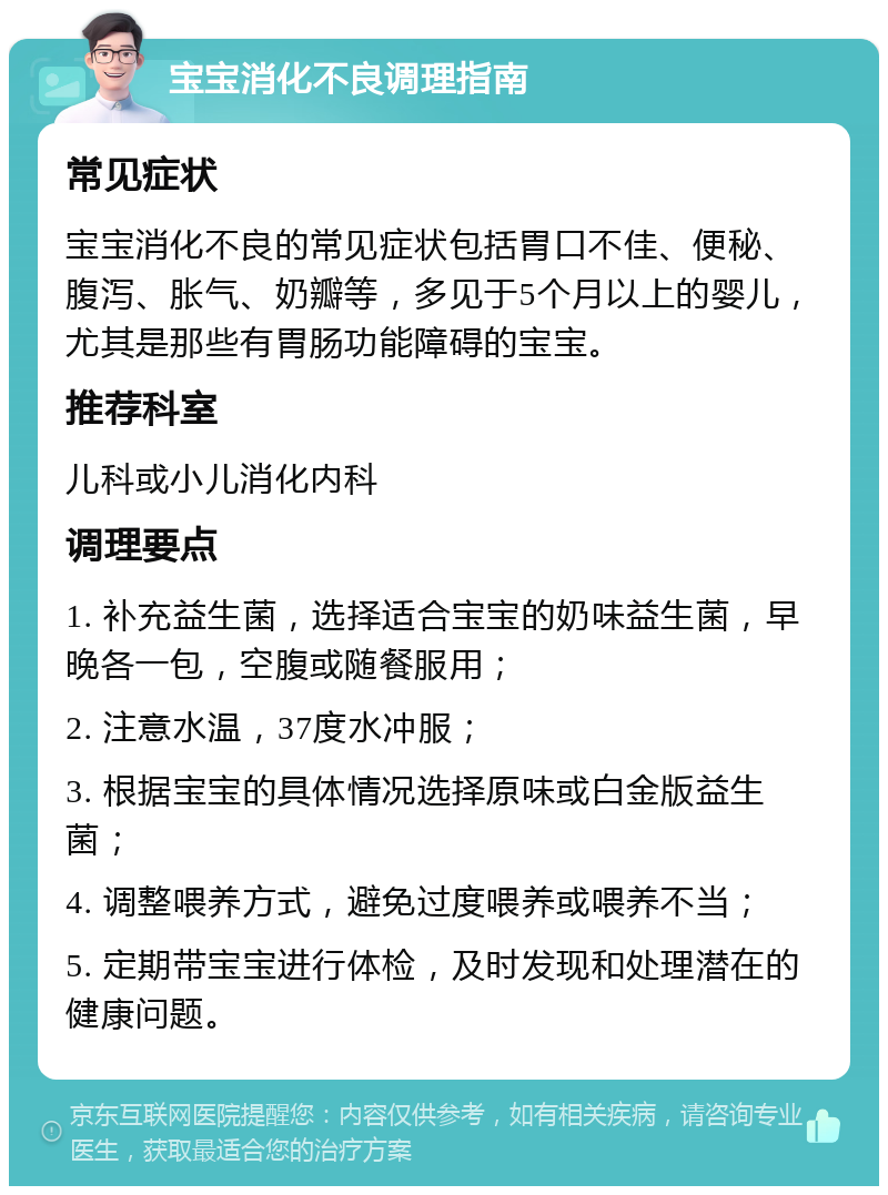 宝宝消化不良调理指南 常见症状 宝宝消化不良的常见症状包括胃口不佳、便秘、腹泻、胀气、奶瓣等，多见于5个月以上的婴儿，尤其是那些有胃肠功能障碍的宝宝。 推荐科室 儿科或小儿消化内科 调理要点 1. 补充益生菌，选择适合宝宝的奶味益生菌，早晚各一包，空腹或随餐服用； 2. 注意水温，37度水冲服； 3. 根据宝宝的具体情况选择原味或白金版益生菌； 4. 调整喂养方式，避免过度喂养或喂养不当； 5. 定期带宝宝进行体检，及时发现和处理潜在的健康问题。