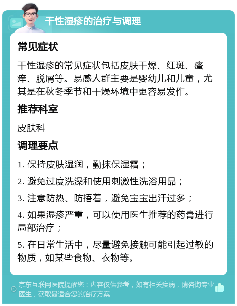 干性湿疹的治疗与调理 常见症状 干性湿疹的常见症状包括皮肤干燥、红斑、瘙痒、脱屑等。易感人群主要是婴幼儿和儿童，尤其是在秋冬季节和干燥环境中更容易发作。 推荐科室 皮肤科 调理要点 1. 保持皮肤湿润，勤抹保湿霜； 2. 避免过度洗澡和使用刺激性洗浴用品； 3. 注意防热、防捂着，避免宝宝出汗过多； 4. 如果湿疹严重，可以使用医生推荐的药膏进行局部治疗； 5. 在日常生活中，尽量避免接触可能引起过敏的物质，如某些食物、衣物等。