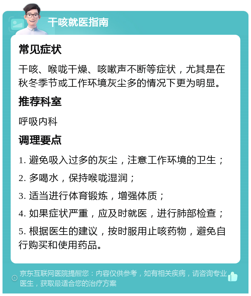 干咳就医指南 常见症状 干咳、喉咙干燥、咳嗽声不断等症状，尤其是在秋冬季节或工作环境灰尘多的情况下更为明显。 推荐科室 呼吸内科 调理要点 1. 避免吸入过多的灰尘，注意工作环境的卫生； 2. 多喝水，保持喉咙湿润； 3. 适当进行体育锻炼，增强体质； 4. 如果症状严重，应及时就医，进行肺部检查； 5. 根据医生的建议，按时服用止咳药物，避免自行购买和使用药品。