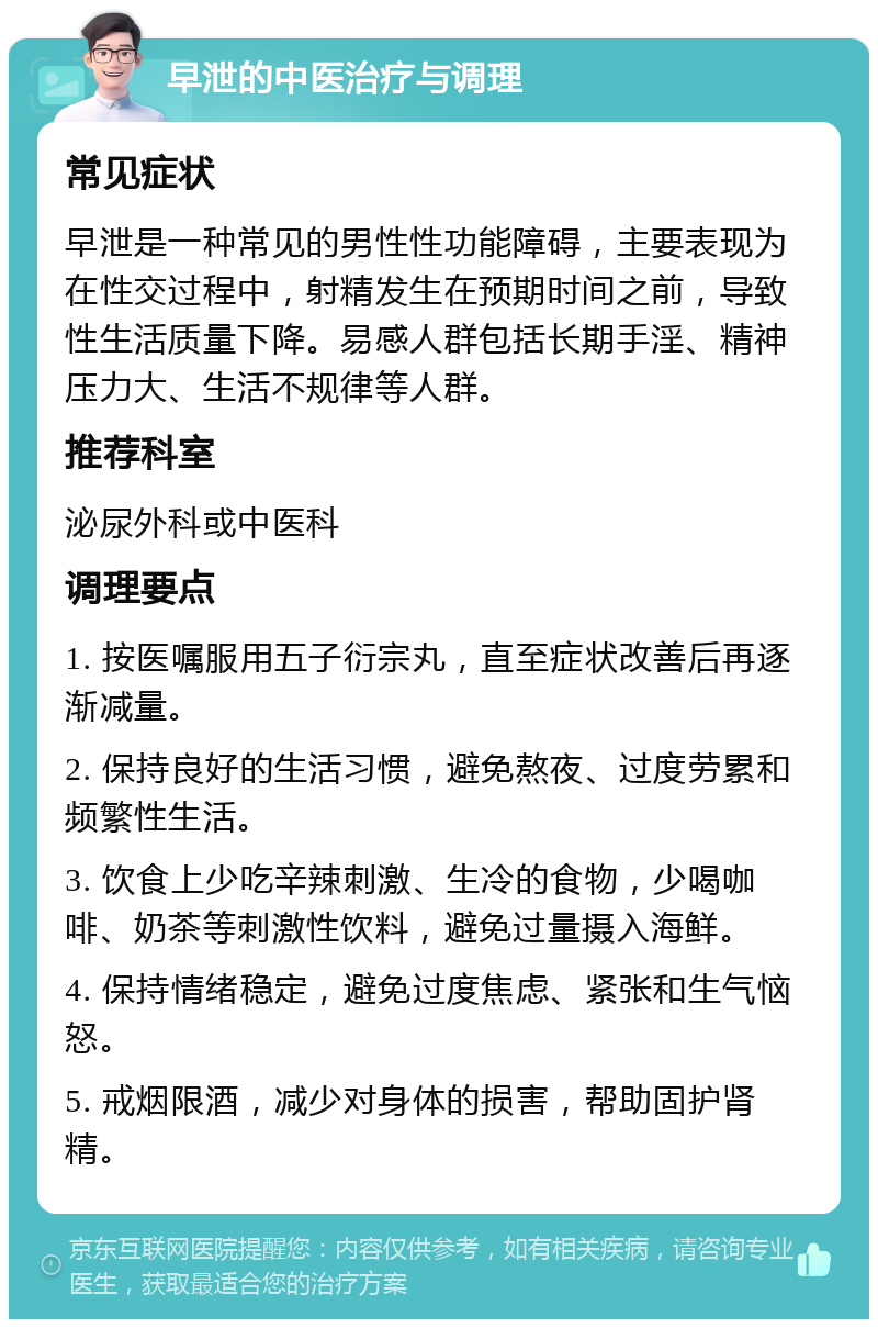 早泄的中医治疗与调理 常见症状 早泄是一种常见的男性性功能障碍，主要表现为在性交过程中，射精发生在预期时间之前，导致性生活质量下降。易感人群包括长期手淫、精神压力大、生活不规律等人群。 推荐科室 泌尿外科或中医科 调理要点 1. 按医嘱服用五子衍宗丸，直至症状改善后再逐渐减量。 2. 保持良好的生活习惯，避免熬夜、过度劳累和频繁性生活。 3. 饮食上少吃辛辣刺激、生冷的食物，少喝咖啡、奶茶等刺激性饮料，避免过量摄入海鲜。 4. 保持情绪稳定，避免过度焦虑、紧张和生气恼怒。 5. 戒烟限酒，减少对身体的损害，帮助固护肾精。